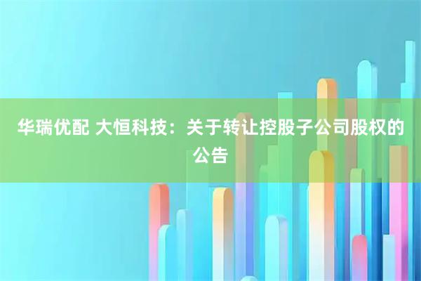 华瑞优配 大恒科技：关于转让控股子公司股权的公告