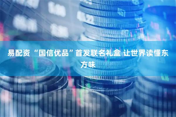 易配资 “国信优品”首发联名礼盒 让世界读懂东方味