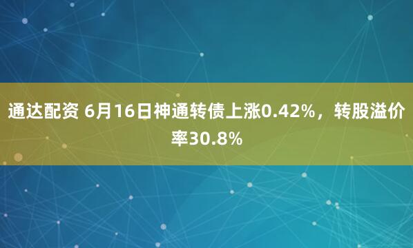 通达配资 6月16日神通转债上涨0.42%，转股溢价率30.8%