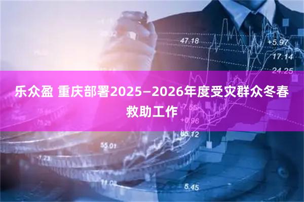 乐众盈 重庆部署2025—2026年度受灾群众冬春救助工作