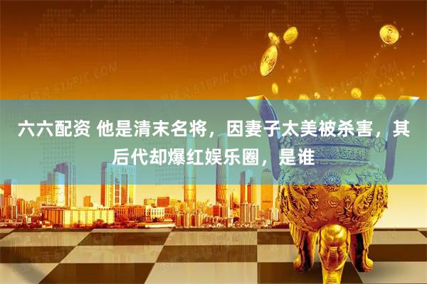 六六配资 他是清末名将，因妻子太美被杀害，其后代却爆红娱乐圈，是谁