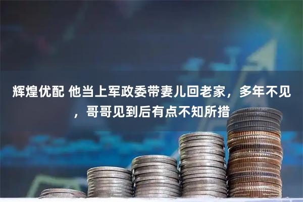 辉煌优配 他当上军政委带妻儿回老家，多年不见，哥哥见到后有点不知所措