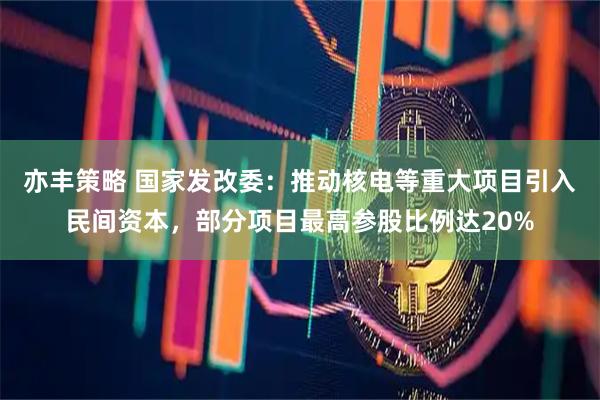 亦丰策略 国家发改委：推动核电等重大项目引入民间资本，部分项目最高参股比例达20%