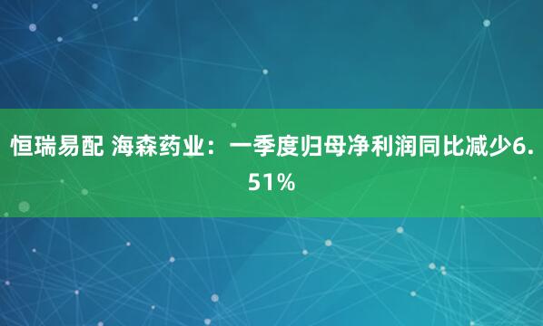 恒瑞易配 海森药业：一季度归母净利润同比减少6.51%