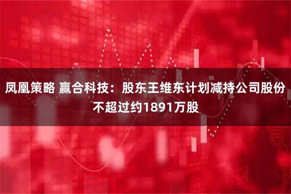 凤凰策略 赢合科技：股东王维东计划减持公司股份不超过约1891万股