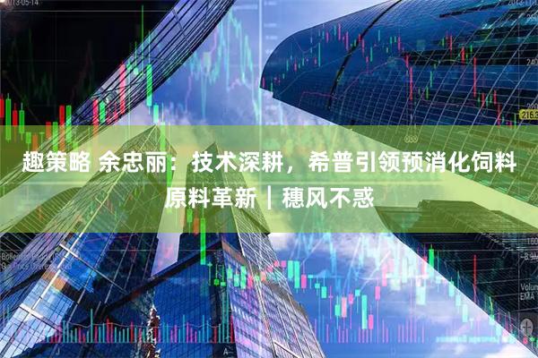 趣策略 余忠丽：技术深耕，希普引领预消化饲料原料革新┃穗风不惑