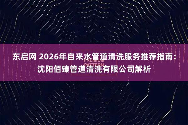 东启网 2026年自来水管道清洗服务推荐指南：沈阳佰臻管道清洗有限公司解析