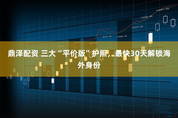 鼎泽配资 三大“平价版”护照，最快30天解锁海外身份