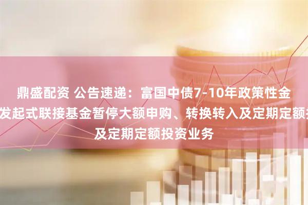 鼎盛配资 公告速递：富国中债7-10年政策性金融债ETF发起式联接基金暂停大额申购、转换转入及定期定额投资业务