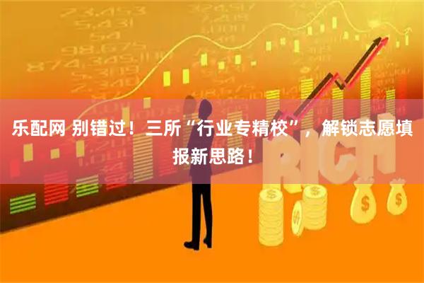 乐配网 别错过！三所“行业专精校”，解锁志愿填报新思路！