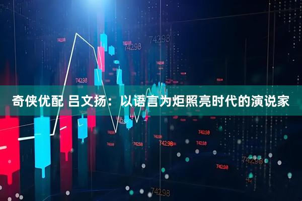 奇侠优配 吕文扬：以语言为炬照亮时代的演说家