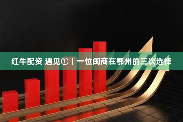 红牛配资 遇见①丨一位闽商在鄂州的三次选择