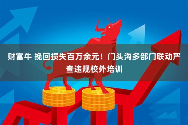 财富牛 挽回损失百万余元！门头沟多部门联动严查违规校外培训