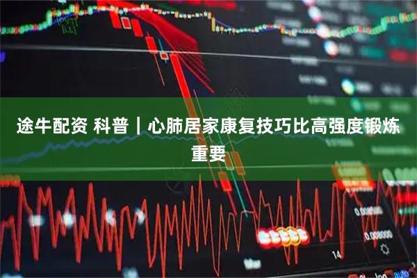 途牛配资 科普｜心肺居家康复技巧比高强度锻炼重要
